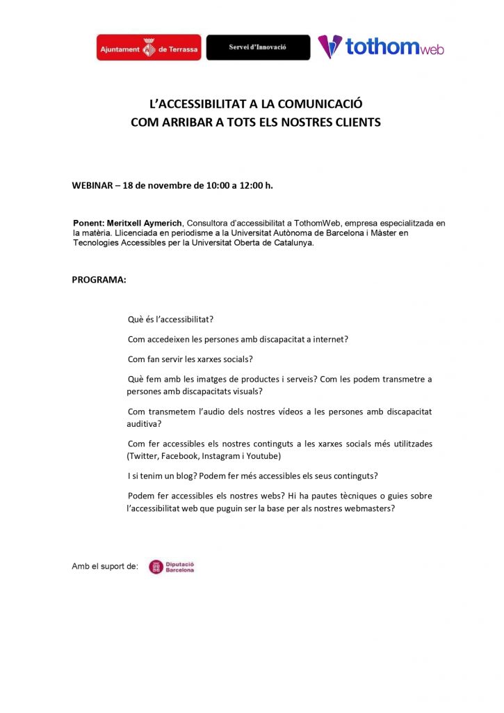 Programa webinar 18 de novembre de 10:00 a 12:00 h. Ponent: Meritxell Aymerich, Consultora d’accessibilitat a TothomWeb, empresa especialitzada en la matèria. Llicenciada en periodisme a la Universitat Autònoma de Barcelona i Màster en Tecnologies Accessibles per la Universitat Oberta de Catalunya. Programa: Què és l’accessibilitat? Com accedeixen les persones amb discapacitat a internet? Com fan servir les xarxes socials? Què fem amb les imatges de productes i serveis? Com les podem transmetre a persones amb discapacitats visuals? Com transmetem l’audio dels nostres vídeos a les persones amb discapacitat auditiva? Com fer accessibles els nostres continguts a les xarxes socials més utilitzades (Twitter, Facebook, Instagram i Youtube) I si tenim un blog? Podem fer més accessibles els seus continguts? Podem fer accessibles els nostres webs? Hi ha pautes tècniques o guies sobre l’accessibilitat web que puguin ser la base per als nostres webmasters? Logos organitzadors: servei d’Innovació, Ajuntament de Terrassa, Tothom Web, i amb el suport de Diputació de Barcelona