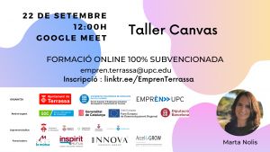 Taller Canvas 22 de setembre 12:00 h. Google Meet. Formació online 100% subvencionada. empren.terrassa@upc.edu I.nscripció: linktr.ee/EmprenTerrassa. Fotografia de Marta Nolis. Logos Ajuntament de Terrassa, UPC Escola Superior d’Enginyeries Industrial, Aeroespacial i audiovisual de Terrassa i Emprèn UPC com a organitzadors. Amb el suport de SOC Servei d’Ocupació de Catalunya, Generalitat de Catalunya, Unió Europea Fons Europeu de Desenvolupament Regional i Diputació de Barcelona. Supramunicipalitat: Ajuntament de Matadepera, Ajuntament de Rellinars, Ajuntament d’Ullastrell, Ajuntament de Vacarisses i Ajuntament de Viladecavalls. Patrocinadors: Grup la mútua dels enginyers, Inspitit Mutua Estudiants-Joves enginyers-Emprenedors, Innova Experts Group, Accel&Grow Grup la Mútua dels enginyers