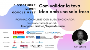 Com validar la teva idea amb una sola frase 6 d'octubre 12:00 h. Google Meet. Formació online 100% subvencionada. empren.terrassa@upc.edu. Inscripció: linktr.ee/EmprenTerrassa. Fotografia de Kofi Senaya. Logos Ajuntament de Terrassa, UPC Escola Superior d’Enginyeries Industrial, Aeroespacial i audiovisual de Terrassa i Emprèn UPC com a organitzadors. Amb el suport de SOC Servei d’Ocupació de Catalunya, Generalitat de Catalunya, Unió Europea Fons Europeu de Desenvolupament Regional i Diputació de Barcelona. Supramunicipalitat: Ajuntament de Matadepera, Ajuntament de Rellinars, Ajuntament d’Ullastrell, Ajuntament de Vacarisses i Ajuntament de Viladecavalls. Patrocinadors: Grup la mútua dels enginyers, Inspitit Mutua Estudiants-Joves enginyers-Emprenedors, Innova Experts Group, Accel&Grow Grup la Mútua dels enginyers