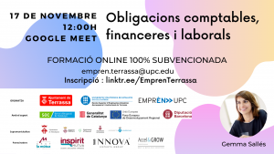 Obligacions comptables, financeres i laborals 17 de novembre 12:00 h. Google Meet. Formació online 100% subvencionada. empren.terrassa@upc.edu. Inscripció: linktr.ee/EmprenTerrassa. Fotografia de Gemma Sallés. Logos Ajuntament de Terrassa, UPC Escola Superior d’Enginyeries Industrial, Aeroespacial i audiovisual de Terrassa i Emprèn UPC com a organitzadors. Amb el suport de SOC Servei d’Ocupació de Catalunya, Generalitat de Catalunya, Unió Europea Fons Europeu de Desenvolupament Regional i Diputació de Barcelona. Supramunicipalitat: Ajuntament de Matadepera, Ajuntament de Rellinars, Ajuntament d’Ullastrell, Ajuntament de Vacarisses i Ajuntament de Viladecavalls. Patrocinadors: Grup la mútua dels enginyers, Inspitit Mutua Estudiants-Joves enginyers-Emprenedors, Innova Experts Group, Accel&Grow Grup la Mútua dels enginyers