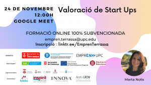 Valoració de Start Ups 24 de novembre 12:00 h. Google Meet. Formació online 100% subvencionada. empren.terrassa@upc.edu I.nscripció: linktr.ee/EmprenTerrassa. Fotografia de Marta Nolis. Logos Ajuntament de Terrassa, UPC Escola Superior d’Enginyeries Industrial, Aeroespacial i audiovisual de Terrassa i Emprèn UPC com a organitzadors. Amb el suport de SOC Servei d’Ocupació de Catalunya, Generalitat de Catalunya, Unió Europea Fons Europeu de Desenvolupament Regional i Diputació de Barcelona. Supramunicipalitat: Ajuntament de Matadepera, Ajuntament de Rellinars, Ajuntament d’Ullastrell, Ajuntament de Vacarisses i Ajuntament de Viladecavalls. Patrocinadors: Grup la mútua dels enginyers, Inspitit Mutua Estudiants-Joves enginyers-Emprenedors, Innova Experts Group, Accel&Grow Grup la Mútua dels enginyers