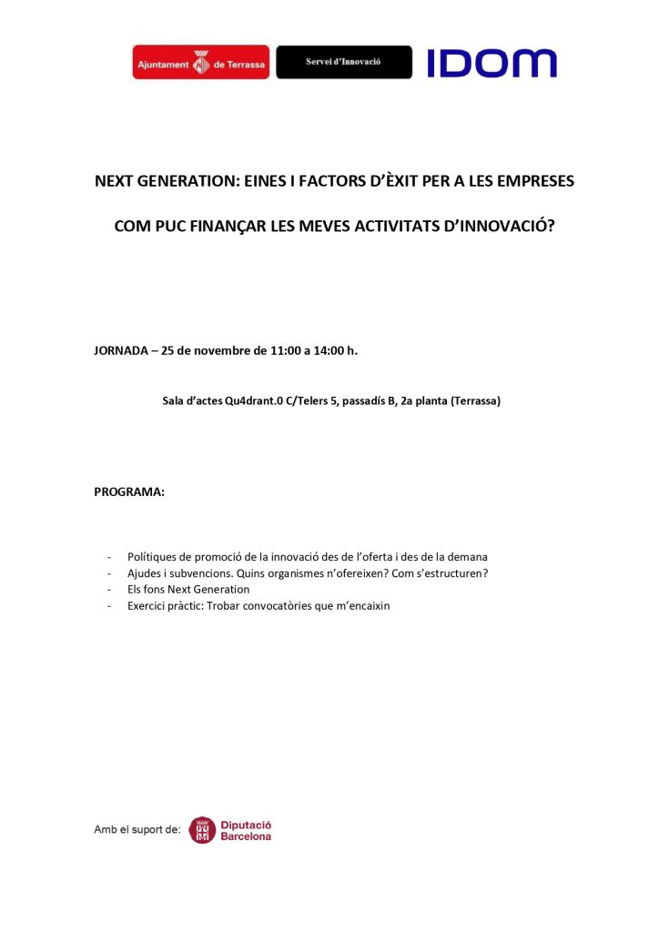 Logos Ajuntament de Terrassa, Servei d’Innovació i IdomNEXT GENERATION: EINES I FACTORS D’ÈXIT PER A LES EMPRESESCOM PUC FINANÇAR LES MEVES ACTIVITATS D’INNOVACIÓ? WEBINAR – 25 de novembre de 11:00 a 14:00 h. Sala d’actes Qu4drant.0 C/Telers 5, passadís B, 2ona planta (Terrassa) PROGRAMA: • Polítiques de promoció de la innovació des de l’oferta i des de la demana • Ajudes i subvencions. Quins organismes n’ofereixen? Com s’estructuren? • Els fons Next Generation • Exercici pràctic: Trobar convocatòries que m’encaixin Amb el suport de Diputació de Barcelona