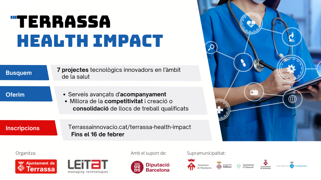 Fons blanc amb imatge d'una dona vestida amb bata blava de metge. Terrassa Health Impact Busquem 7 projectes tecnològics innovadors en l'àmbit de la salut: - Oferim serveis avançats d'acompanyament - Millora de la competitivitat i creació o consolidació de llocs de treball qualificats Inscripcions: terrassainnovacio.cat/terrassa-health-impact Fins el 16 de febrer Organitza: Ajuntament de Terrassa i Leitat managing technologies Amb el suport de Diputació de Barcelona Supramunicipalitat: Ajuntament de Matadepera, Ajuntament de Rellinars, Ajuntament d'Ullastrell, Ajuntament de Vacarisses i Ajuntament de Viladecavalls